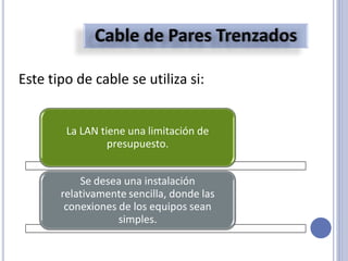 Este tipo de cable se utiliza si:
La LAN tiene una limitación de
presupuesto.
Se desea una instalación
relativamente sencilla, donde las
conexiones de los equipos sean
simples.
 