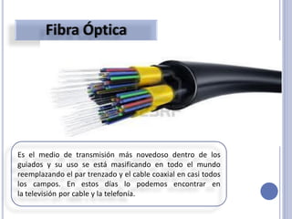 Es el medio de transmisión más novedoso dentro de los
guiados y su uso se está masificando en todo el mundo
reemplazando el par trenzado y el cable coaxial en casi todos
los campos. En estos días lo podemos encontrar en
la televisión por cable y la telefonía.
 