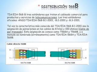 *
TIA/EIA-568-B tres estándares que tratan el cableado comercial para
productos y servicios de telecomunicaciones. Los tres estándares
oficiales: ANSI/TIA/EIA-568-B.1-2001, -B.2-2001 y -B.3-2001.
Tal vez la característica más conocida del TIA/EIA-568-B.1-2001 sea la
asignación de pares/pines en los cables de 8 hilos y 100 ohmios (Cable de
par trenzado). Esta asignación se conoce como T568A y T568B, y a
menudo es nombrada (erróneamente) como TIA/EIA-568A y TIA/EIA-
568B.
 