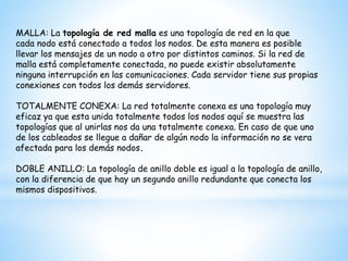 MALLA: La topología de red malla es una topología de red en la que
cada nodo está conectado a todos los nodos. De esta manera es posible
llevar los mensajes de un nodo a otro por distintos caminos. Si la red de
malla está completamente conectada, no puede existir absolutamente
ninguna interrupción en las comunicaciones. Cada servidor tiene sus propias
conexiones con todos los demás servidores.
TOTALMENTE CONEXA: La red totalmente conexa es una topología muy
eficaz ya que esta unida totalmente todos los nodos aquí se muestra las
topologías que al unirlas nos da una totalmente conexa. En caso de que uno
de los cableados se llegue a dañar de algún nodo la información no se vera
afectada para los demás nodos.
DOBLE ANILLO: La topología de anillo doble es igual a la topología de anillo,
con la diferencia de que hay un segundo anillo redundante que conecta los
mismos dispositivos.
 