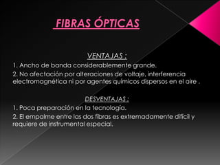 VENTAJAS :
1. Ancho de banda considerablemente grande.
2. No afectación por alteraciones de voltaje, interferencia
electromagnética ni por agentes químicos dispersos en el aire .

                         DESVENTAJAS :
1. Poca preparación en la tecnología.
2. El empalme entre las dos fibras es extremadamente difícil y
requiere de instrumental especial.
 