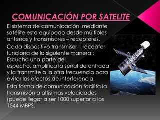 El sistema de comunicación mediante
satélite esta equipado desde múltiples
antenas y transmisores – receptores.
Cada dispositivo transmisor – receptor
funciona de la siguiente manera :
Escucha una parte del
espectro, amplifica la señal de entrada
y la transmite a la otra frecuencia para
evitar los efectos de interferencia.
Esta forma de comunicación facilita la
transmisión a altísimas velocidades
(puede llegar a ser 1000 superior a los
1544 MBPS.
 