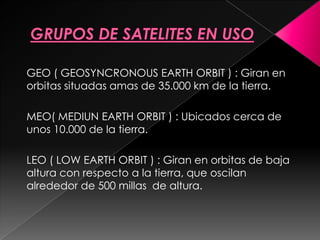 GEO ( GEOSYNCRONOUS EARTH ORBIT ) : Giran en
orbitas situadas amas de 35.000 km de la tierra.

MEO( MEDIUN EARTH ORBIT ) : Ubicados cerca de
unos 10.000 de la tierra.

LEO ( LOW EARTH ORBIT ) : Giran en orbitas de baja
altura con respecto a la tierra, que oscilan
alrededor de 500 millas de altura.
 