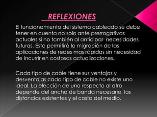 El funcionamiento del sistema cableado se debe
tener en cuenta no solo ante prerrogativas
actuales si no también al anticipar necesidades
futuras. Esto permitirá la migración de las
aplicaciones de redes mas rápidas sin necesidad
de incurrir en costosas actualizaciones.

Cada tipo de cable tiene sus ventajas y
desventajas cada tipo de cable no existe uno
ideal. La elección de uno respecto al otro
depende del ancho de banda necesario, las
distancias existentes y el costo del medio.
 