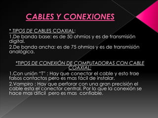 * TIPOS DE CABLES COAXIAL:
1.De banda base: es de 50 ohmios y es de transmisión
digital.
2.De banda ancha: es de 75 ohmios y es de transmisión
analógica.

   *TIPOS DE CONEXIÓN DE COMPUTADORAS CON CABLE
                         COAXIAL:
1.Con unión “T” : Hay que conectar el cable y esto trae
falsos contactos pero es mas fácil de instalar.
2.Vampiro : Hay que perforar con una gran precisión el
cable esta el conector central. Por lo que la conexión se
hace mas difícil pero es mas confiable.
 