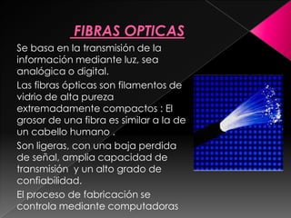 Se basa en la transmisión de la
información mediante luz, sea
analógica o digital.
Las fibras ópticas son filamentos de
vidrio de alta pureza
extremadamente compactos : El
grosor de una fibra es similar a la de
un cabello humano .
Son ligeras, con una baja perdida
de señal, amplia capacidad de
transmisión y un alto grado de
confiabilidad.
El proceso de fabricación se
controla mediante computadoras
 