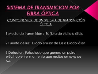 COMPONENTES DE UN SISTEMA DE TRANSMICIÓN
                ÓPTICA

1.Medio de transmisión : Es fibra de vidrio o silicio

2.Fuente de luz : Diodo emisor de luz o Diodo láser

3.Detector : Fotodiodo que genera un pulso
eléctrico en el momento que recibe un rayo de
luz.
 