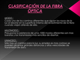 MODO :
Cada uno de los caminos diferentes que siguen los rayos de la
luz al rebotar en la superficie interna del revestimiento de la fibra
cuando viajan atreves de ella.

MULTIMODO :
Presupone la existencia de unos 1000 modos diferentes son mas
baratas y los transmisores más sencillos de diseñar.

UNIMODO :
Sólo hay un camino para la luz, su empleo es mas costoso se
pueden alcanzar grandes distancias y altas velocidades de
transmisión de datos
 