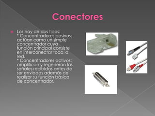 ConectoresLos hay de dos tipos:* Concentradores pasivos: actúan como un simple concentrador cuya función principal consiste en interconectar toda la red.* Concentradores activos: amplifican y regeneran las señales recibidas antes de ser enviadas además de realizar su función básica de concentrador.