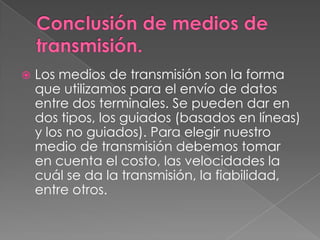 Conclusión de medios de transmisión.Los medios de transmisión son la forma que utilizamos para el envío de datos entre dos terminales. Se pueden dar en dos tipos, los guiados (basados en líneas) y los no guiados). Para elegir nuestro medio de transmisión debemos tomar en cuenta el costo, las velocidades la cuál se da la transmisión, la fiabilidad, entre otros.