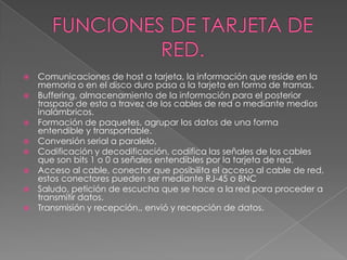 FUNCIONES DE TARJETA DE RED.Comunicaciones de host a tarjeta, la información que reside en la memoria o en el disco duro pasa a la tarjeta en forma de tramas.Buffering, almacenamiento de la información para el posterior traspaso de esta a travez de los cables de red o mediante medios inalámbricos.Formación de paquetes, agrupar los datos de una forma entendible y transportable.Conversión serial a paralelo,Codificación y decodificación, codifica las señales de los cables que son bits 1 o 0 a señales entendibles por la tarjeta de red.Acceso al cable, conector que posibilita el acceso al cable de red, estos conectores pueden ser mediante RJ-45 o BNCSaludo, petición de escucha que se hace a la red para proceder a transmitir datos.Transmisión y recepción., envió y recepción de datos.
