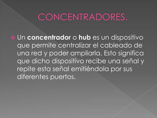 CONCENTRADORES.Un concentrador o hub es un dispositivo que permite centralizar el cableado de una red y poder ampliarla. Esto significa que dicho dispositivo recibe una señal y repite esta señal emitiéndola por sus diferentes puertos.