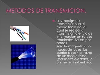 METODOS DE TRANSMICION.Los medios de transmisión son el medio físico por el cual se realiza la transmisión o envío de información entre dos terminales. Se da por ondas electromagnéticas o haces de luces, los cuales pasan a través de un medio físico (por líneas o cables) o un medio inalámbrico
