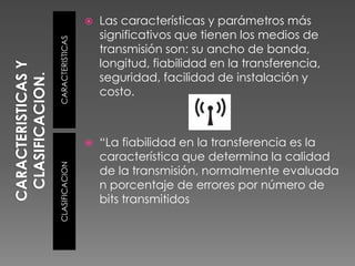 CARACTERISTICAS Y CLASIFICACION.CARACTERISTICASCLASIFICACIONLas características y parámetros más significativos que tienen los medios de transmisión son: su ancho de banda, longitud, fiabilidad en la transferencia, seguridad, facilidad de instalación y costo.“La fiabilidad en la transferencia es la característica que determina la calidad de la transmisión, normalmente evaluada n porcentaje de errores por número de bits transmitidos