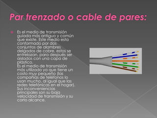 Par trenzado o cable de pares:Es el medio de transmisión guiada más antiguo y común que existe. Este medio esta conformado por dos conjuntos de alambres delgados de cobre, estos se entrelazan, para después ser aislados con una capa de plástico.Es el medio de transmisión más utilizado ya que tiene un costo muy pequeño (las compañías de teléfonos lo usan mucho, al igual que las redes telefónicas en el hogar). Sus inconveniencias principales son su baja velocidad de transmisión y su corto alcance.