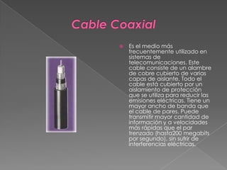 Cable CoaxialEs el medio más frecuentemente utilizado en sistemas de telecomunicaciones. Este cable consiste de un alambre de cobre cubierto de varias capas de aislante. Todo el cable está cubierto por un aislamiento de protección que se utiliza para reducir las emisiones eléctricas. Tiene un mayor ancho de banda que el cable de pares. Puede transmitir mayor cantidad de información y a velocidades más rápidas que el par trenzado (hasta200 megabits por segundo), sin sufrir de interferencias eléctricas.