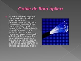 Cable de fibra ópticaSe forma cuando se juntan cientos o miles de cables. Estos cables son Extremadamente delgados, como un cabello humano, hechos de fibra de vidrio transparente. Es el medio de transmisión guiado más reciente y el de mayor potencial para redes de alta velocidad. Esta suele estar constituida por un núcleo circular muy fino de fibra de vidrio (silicio) transparente, el cual es capaz de conducir la energía óptica en su interior
