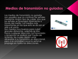 Medios de transmisión no guiadosLos medios de transmisión no guiados son aquellos que no confinan las señales mediante ningún tipo de cable, sino que las señales se propagan libremente a través del medio. Los medios más importantes en los que esto se da son el aire y el vacío.Son medios muy buenos para cubrir grandes distancias, además se dan hacia cualquier dirección. La transmisión y recepción se realizan por medio de antenas, las cuales deben estar alineadas si su transmisión es direccional, pero si es omnidireccional la señal se propaga en todas las direcciones.