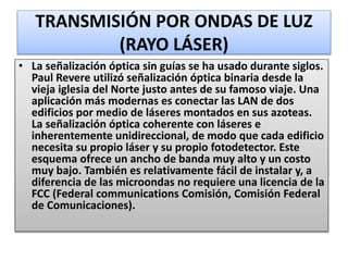 TRANSMISIÓN POR ONDAS DE LUZ
(RAYO LÁSER)
• La señalización óptica sin guías se ha usado durante siglos.
Paul Revere utilizó señalización óptica binaria desde la
vieja iglesia del Norte justo antes de su famoso viaje. Una
aplicación más modernas es conectar las LAN de dos
edificios por medio de láseres montados en sus azoteas.
La señalización óptica coherente con láseres e
inherentemente unidireccional, de modo que cada edificio
necesita su propio láser y su propio fotodetector. Este
esquema ofrece un ancho de banda muy alto y un costo
muy bajo. También es relativamente fácil de instalar y, a
diferencia de las microondas no requiere una licencia de la
FCC (Federal communications Comisión, Comisión Federal
de Comunicaciones).
 