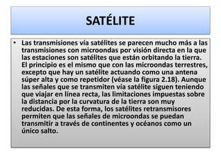 SATÉLITE
• Las transmisiones vía satélites se parecen mucho más a las
transmisiones con microondas por visión directa en la que
las estaciones son satélites que están orbitando la tierra.
El principio es el mismo que con las microondas terrestres,
excepto que hay un satélite actuando como una antena
súper alta y como repetidor (véase la figura 2.18). Aunque
las señales que se transmiten vía satélite siguen teniendo
que viajar en línea recta, las limitaciones impuestas sobre
la distancia por la curvatura de la tierra son muy
reducidas. De esta forma, los satélites retransmisores
permiten que las señales de microondas se puedan
transmitir a través de continentes y océanos como un
único salto.
 