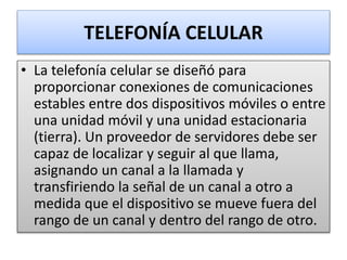 TELEFONÍA CELULAR
• La telefonía celular se diseñó para
proporcionar conexiones de comunicaciones
estables entre dos dispositivos móviles o entre
una unidad móvil y una unidad estacionaria
(tierra). Un proveedor de servidores debe ser
capaz de localizar y seguir al que llama,
asignando un canal a la llamada y
transfiriendo la señal de un canal a otro a
medida que el dispositivo se mueve fuera del
rango de un canal y dentro del rango de otro.
 