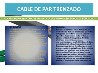 CABLE DE PAR TRENZADO
• SIN BLINDAJE
El cable UTP (Unshielded Twisted Pair) es el
tipo más frecuente de medio de
comunicación que se usa actualmente.
Aunque es el más familiar por su uso en los
sistemas telefónicos, su rango de frecuencia
es adecuado para transmitir tanto datos
como voz, el cual va de 100Hz a 5MHz. Un
par trenzado está conformado habitualmente
por dos conductores de cobre, cada uno con
un aislamiento de plástico de color. El
aislamiento de plástico tiene un color
asignado a cada banda para su identificación
véase la figura No. 2.10. Los colores se usan
tanto para identificar los hilos específicos de
un cable como para indicar qué cables
pertenecen a un par y cómo se relacionan
con los otros pares de un manojo de cables.
EL CABLE DE PAR TRENZADO SE PRESENTA EN DOS FORMAS: SIN BLINDAJE Y BLINDADO.
• BLINDADO.
El cable STP tiene una funda de metal o un
recubrimiento de malla entrelazada que rodea
cada par de conductores aislados. Véase la
figura 2.11. la carcasa de metal evita que
penetre ruido electromagnético. También
elimina un fenómeno denominado
interferencia, que es un efecto indeseado de un
circuito (o canal) sobre otro circuito (o canal).
Se produce cuando una línea (que actúa como
antena receptora) capta algunas de las señales
que viajan por otra línea (que actúa como
antena emisora)Este efecto se experimenta
durante las conversaciones telefónicas cuando
se oyen conversaciones de fondo. Blindando
cada par de cable de par trenzado se pueden
eliminar la mayor parte de las interferencias.
 