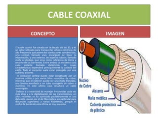 CABLE COAXIAL
CONCEPTO
El cable coaxial fue creado en la década de los 30, y es
un cable utilizado para transportar señales eléctricas de
alta frecuencia que posee dos conductores concéntricos,
uno central, llamado vivo, encargado de llevar la
información, y uno exterior, de aspecto tubular, llamado
malla o blindaje, que sirve como referencia de tierra y
retorno de las corrientes. Entre ambos se encuentra una
capa aislante llamada dieléctrico, de cuyas
características dependerá principalmente la calidad del
cable. Todo el conjunto suele estar protegido por una
cubierta aislante.
El conductor central puede estar constituido por un
alambre sólido o por varios hilos retorcidos de cobre;
mientras que el exterior puede ser una malla trenzada,
una lámina enrollada o un tubo corrugado de cobre o
aluminio. En este último caso resultará un cable
semirrígido.
Debido a la necesidad de manejar frecuencias cada vez
más altas y a la digitalización de las transmisiones, en
años recientes se ha sustituido paulatinamente el uso
del cable coaxial por el de fibra óptica, en particular para
distancias superiores a varios kilómetros, porque el
ancho de banda de esta última es muy superior.
IMAGEN
 