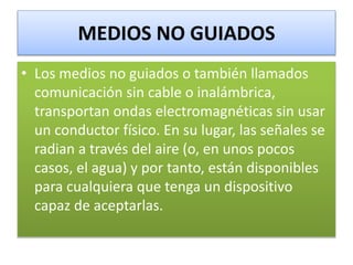 MEDIOS NO GUIADOS
• Los medios no guiados o también llamados
comunicación sin cable o inalámbrica,
transportan ondas electromagnéticas sin usar
un conductor físico. En su lugar, las señales se
radian a través del aire (o, en unos pocos
casos, el agua) y por tanto, están disponibles
para cualquiera que tenga un dispositivo
capaz de aceptarlas.
 