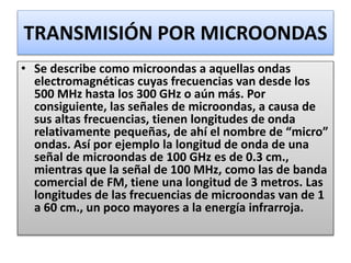TRANSMISIÓN POR MICROONDAS
• Se describe como microondas a aquellas ondas
electromagnéticas cuyas frecuencias van desde los
500 MHz hasta los 300 GHz o aún más. Por
consiguiente, las señales de microondas, a causa de
sus altas frecuencias, tienen longitudes de onda
relativamente pequeñas, de ahí el nombre de “micro”
ondas. Así por ejemplo la longitud de onda de una
señal de microondas de 100 GHz es de 0.3 cm.,
mientras que la señal de 100 MHz, como las de banda
comercial de FM, tiene una longitud de 3 metros. Las
longitudes de las frecuencias de microondas van de 1
a 60 cm., un poco mayores a la energía infrarroja.
 