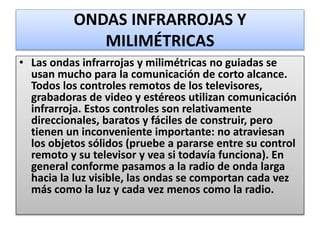 ONDAS INFRARROJAS Y
MILIMÉTRICAS
• Las ondas infrarrojas y milimétricas no guiadas se
usan mucho para la comunicación de corto alcance.
Todos los controles remotos de los televisores,
grabadoras de video y estéreos utilizan comunicación
infrarroja. Estos controles son relativamente
direccionales, baratos y fáciles de construir, pero
tienen un inconveniente importante: no atraviesan
los objetos sólidos (pruebe a pararse entre su control
remoto y su televisor y vea si todavía funciona). En
general conforme pasamos a la radio de onda larga
hacia la luz visible, las ondas se comportan cada vez
más como la luz y cada vez menos como la radio.
 