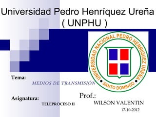 Universidad Pedro Henríquez Ureña
             ( UNPHU )




  Tema:
          MEDIOS DE TRANSMISIÓN


  Asignatura:                    Prof.:
                TELEPROCESO II        WILSON VALENTIN
                                              17-10-2012
 