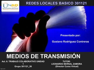 Presentado por:

                                      Gustavo Rodríguez Contreras




   MEDIOS DE TRANSMISIÓN
Act. 6: TRABAJO COLABORATIVO UNIDAD              TUTOR:
                   1                  LEONARDO BERNAL ZAMORA
            Grupo 301121_50              (Director Curso Virtual)
 