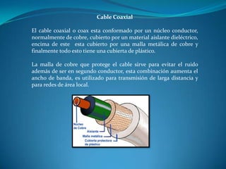 Cable Coaxial
El cable coaxial o coax esta conformado por un núcleo conductor,
normalmente de cobre, cubierto por un material aislante dieléctrico,
encima de este esta cubierto por una malla metálica de cobre y
finalmente todo esto tiene una cubierta de plástico.
La malla de cobre que protege el cable sirve para evitar el ruido
además de ser en segundo conductor, esta combinación aumenta el
ancho de banda, es utilizado para transmisión de larga distancia y
para redes de área local.
 
