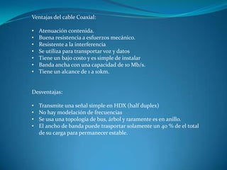 Ventajas del cable Coaxial:
• Atenuación contenida.
• Buena resistencia a esfuerzos mecánico.
• Resistente a la interferencia
• Se utiliza para transportar voz y datos
• Tiene un bajo costo y es simple de instalar
• Banda ancha con una capacidad de 10 Mb/s.
• Tiene un alcance de 1 a 10km.
Desventajas:
• Transmite una señal simple en HDX (half duplex)
• No hay modelación de frecuencias
• Se usa una topología de bus, árbol y raramente es en anillo.
• El ancho de banda puede trasportar solamente un 40 % de el total
de su carga para permanecer estable.
 