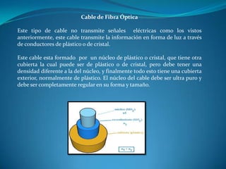 Cable de Fibra Óptica
Este tipo de cable no transmite señales eléctricas como los vistos
anteriormente, este cable transmite la información en forma de luz a través
de conductores de plástico o de cristal.
Este cable esta formado por un núcleo de plástico o cristal, que tiene otra
cubierta la cual puede ser de plástico o de cristal, pero debe tener una
densidad diferente a la del núcleo, y finalmente todo esto tiene una cubierta
exterior, normalmente de plástico. El núcleo del cable debe ser ultra puro y
debe ser completamente regular en su forma y tamaño.
 