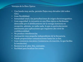 Ventajas de la fibra Óptica:
• Una banda muy ancha, permite flujos muy elevados (del orden
Ghz).
• Gran flexibilidad.
• Inmunidad total a las perturbaciones de origen electromagnético.
• Gran seguridad: la intrusión en una fibra óptica es fácilmente
detectable por el debilitamiento de la energía luminosa en
recepción, además, no radia nada, lo que es particularmente
interesante para aplicaciones que requieren alto nivel de
confidencialidad.
• No produce interferencias.
• Atenuación muy pequeña independiente de la frecuencia,
• Puede proporcionar comunicaciones hasta los 70 km.
• Gran resistencia mecánica (resistencia a la tracción, lo que facilita
la instalación).
• Resistencia al calor, frío, corrosión.
• Facilidad para localizar los cortes.
 