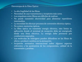 Desventajas de la Fibra Óptica:
• La alta fragilidad de las fibras.
• Necesidad de usar transmisores y receptores más caros.
• Los empalmes entre fibras son difíciles de realizar.
• No puede transmitir electricidad para alimentar repetidores
intermedios.
• La necesidad de efectuar procesos de conversión eléctrica-óptica.
• No existen memorias ópticas.
• La fibra óptica no transmite energía eléctrica, esto limita su
aplicación donde el terminal de recepción debe ser energizado
desde una línea eléctrica. La energía debe proveerse por
conductores separados.
• Las moléculas de hidrógeno pueden difundirse en las fibras de
silicio y producir cambios en la atenuación.
• Incipiente normativa internacional sobre algunos aspectos
referentes a los parámetros de los componentes, calidad de la
transmisión y pruebas.
 