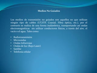 Medios No Guiados
Los medios de transmisión no guiados son aquellos no que utilizan
ningún tipo de cables (UT,STP, Coaxial, Fibra óptica, etc.), por el
contrario se realiza de una forma inalámbrica, transportando así ondas
electromagnéticas sin utilizar conductores físicos, a través del aire, el
vacío o el agua. Tales como:
• Radiotransmisión
• Microondas
• Ondas Infrarrojas
• Ondas de luz (Rayo Laser)
• Satélite
• Telefonía celular
 