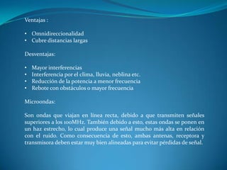 Ventajas :
• Omnidireccionalidad
• Cubre distancias largas
Desventajas:
• Mayor interferencias
• Interferencia por el clima, lluvia, neblina etc.
• Reducción de la potencia a menor frecuencia
• Rebote con obstáculos o mayor frecuencia
Microondas:
Son ondas que viajan en línea recta, debido a que transmiten señales
superiores a los 100MHz. También debido a esto, estas ondas se ponen en
un haz estrecho, lo cual produce una señal mucho más alta en relación
con el ruido. Como consecuencia de esto, ambas antenas, receptora y
transmisora deben estar muy bien alineadas para evitar pérdidas de señal.
 