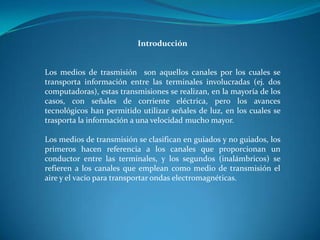 Introducción
Los medios de trasmisión son aquellos canales por los cuales se
transporta información entre las terminales involucradas (ej. dos
computadoras), estas transmisiones se realizan, en la mayoría de los
casos, con señales de corriente eléctrica, pero los avances
tecnológicos han permitido utilizar señales de luz, en los cuales se
trasporta la información a una velocidad mucho mayor.
Los medios de transmisión se clasifican en guiados y no guiados, los
primeros hacen referencia a los canales que proporcionan un
conductor entre las terminales, y los segundos (inalámbricos) se
refieren a los canales que emplean como medio de transmisión el
aire y el vacío para transportar ondas electromagnéticas.
 