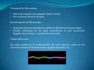 Ventajas de la Microondas:
• Bajo costo respecto de cualquier medio Guiado.
• No se necesita derecho de paso.
Desventajas de las Microondas:
• Requieren antenas repetidoras cuando las distancias son muy largas.
• Pueden refractarse en las capas atmosféricas lo cual ocasionaría
llegadas fuera de fase y cancelación de la señal.
Ondas Infrarrojas:
Son muy usadas en la comunicación de corto alcance, como en los
controles remotos de los televisores, equipos de sonido, etc…
 