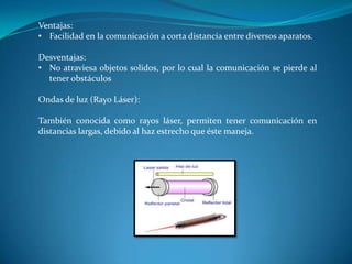 Ventajas:
• Facilidad en la comunicación a corta distancia entre diversos aparatos.
Desventajas:
• No atraviesa objetos solidos, por lo cual la comunicación se pierde al
tener obstáculos
Ondas de luz (Rayo Láser):
También conocida como rayos láser, permiten tener comunicación en
distancias largas, debido al haz estrecho que éste maneja.
 