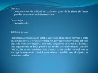Ventajas:
• Comunicación de calidad en cualquier parte de la tierra sin hacer
grandes inversiones en infraestructura.
Desventajas:
• Costo elevado.
Telefonía Celular:
Proporciona comunicación estable entre dos dispositivos móviles o entre
una unidad móvil y otra estacionaria. Un proveedor de servidores debe ser
capaz de localizar y seguir al que llama asignando un canal a la llamada.
Este seguimiento se hace posible por medio de subdivisiones llamadas
Células, las cuales contienen una antena y una unidad central que se
encarga de transmitir la señal entre células a medida que el objetivo se
mueve entre ellas.
 