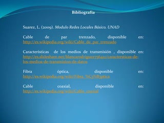 Bibliografía
Suarez, L. (2009). Modulo Redes Locales Básico. UNAD
Cable de par trenzado, disponible en:
http://es.wikipedia.org/wiki/Cable_de_par_trenzado
Características de los medios de transmisión , disponible en:
http://es.slideshare.net/blancarodriguez756412/caractersticas-de-
los-medios-de-transmision-de-datos
Fibra óptica, disponible en:
http://es.wikipedia.org/wiki/Fibra_%C3%B3ptica
Cable coaxial, disponible en:
http://es.wikipedia.org/wiki/Cable_coaxial
 