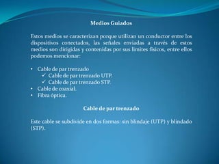 Medios Guiados
Estos medios se caracterizan porque utilizan un conductor entre los
dispositivos conectados, las señales enviadas a través de estos
medios son dirigidas y contenidas por sus limites físicos, entre ellos
podemos mencionar:
• Cable de par trenzado
 Cable de par trenzado UTP.
 Cable de par trenzado STP.
• Cable de coaxial.
• Fibra óptica.
Cable de par trenzado
Este cable se subdivide en dos formas: sin blindaje (UTP) y blindado
(STP).
 