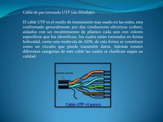 Cable de par trenzado UTP (sin blindaje):
El cable UTP es el medio de transmisión mas usado en las redes, esta
conformado generalmente por dos conductores eléctricos (cobre),
aislados con un recubrimiento de plástico cada uno con colores
específicos que los identifican, los cuales están trenzados en forma
helicoidal, como una molécula de ADN, de esta forma se constituye
como un circuito que puede transmitir datos. Además existen
diferentes categorías de este cable las cuales se clasifican según su
calidad.
 