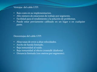 Ventajas del cable UTP:
• Bajo costo en su implementacion.
• Alto número de estaciones de trabajo por segmento.
• Facilidad para el rendimiento y la solución de problemas.
• Puede estar previamente cableado en un lugar o en cualquier
parte.
Desventajas del cable UTP:
• Altas tasas de error a altas velocidades.
• Ancho de banda limitado.
• Baja inmunidad al ruido.
• Baja inmunidad al efecto crosstalk (diafonía)
• Distancia limitada (100 metros por segmento).
 