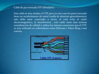 Cable de par trenzado STP (blindado):
Este cable es muy similar al UTP, pero en este caso los pares trenzado
tiene un recubrimiento de metal (malla de aluminio generalmente)y
este debe estar conectado a tierra, el cual evita el ruido
electromagnético, la interferencia , este cable tiene mas mismas
consideración de calidad y utiliza los mismos conectores que el UTP,
es muy utilizado en ordenadores como Ethernet o Token Ring y mas
costoso.
 