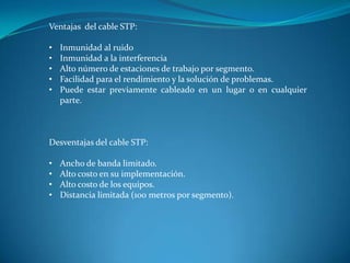 Ventajas del cable STP:
• Inmunidad al ruido
• Inmunidad a la interferencia
• Alto número de estaciones de trabajo por segmento.
• Facilidad para el rendimiento y la solución de problemas.
• Puede estar previamente cableado en un lugar o en cualquier
parte.
Desventajas del cable STP:
• Ancho de banda limitado.
• Alto costo en su implementación.
• Alto costo de los equipos.
• Distancia limitada (100 metros por segmento).
 