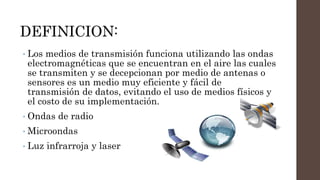 DEFINICION:
• Los medios de transmisión funciona utilizando las ondas
electromagnéticas que se encuentran en el aire las cuales
se transmiten y se decepcionan por medio de antenas o
sensores es un medio muy eficiente y fácil de
transmisión de datos, evitando el uso de medios físicos y
el costo de su implementación.
• Ondas de radio
• Microondas
• Luz infrarroja y laser
 
